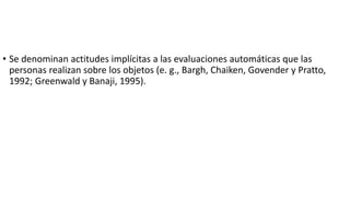 • Se denominan actitudes implícitas a las evaluaciones automáticas que las
personas realizan sobre los objetos (e. g., Bargh, Chaiken, Govender y Pratto,
1992; Greenwald y Banaji, 1995).
 