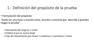 1.- Definición del propósito de la prueba
• Formulación del propósito
“Suele ser una frase u oración corta, sencilla y concreta que describe a grandes
rasgos la prueba”
Descripción del rasgo (s) a medir
Publico al que se quiere dirigir
Tipo de interpretación que llevara ( cualitativo / cuantitativo / mixto)
 