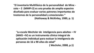 “El inventario Multifásico de la personalidad de Mine -
sota – 2 (MMPI-2) es una prueba de amplio espectro
diseñada para evaluar varios patrones importantes de
trastornos de la personalidad y emocionales “
(Hathaway & McKinley, 1989, p. 1)
“La escala Wechsler de inteligencia para adultos – IV
(WAIS –IV) es un instrumento clínico integral de
aplicación individual para evaluar la inteligencia de
personas de 16 a 90 años de edad”
( Wechsler, 2008, p.1)
 