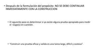 • Después de la formulación del propósito NO SE DEBE CONTINUAR
INMEDIATAMENTE CON LA CONSTRUCCION
• El siguiente paso es determinar si ya existe alguna prueba apropiada para medir
el rasgo(s) en cuestión.
• “Construir una prueba eficaz y valida es una tarea larga, difícil y costosa”.
 