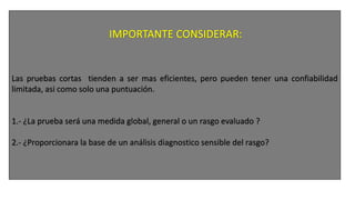2.- Cuestiones preliminares en el diseño
a) Modo de aplicación
• Grupal : > grado de eficiencia.
• Individual: > adaptabilidad del formato y > observación clínica del sujeto.
b) Extensión:
• # de reactivos
• Duracon aproximada de la prueba
Las pruebas cortas tienden a ser mas eficientes, pero pueden tener una confiabilidad
limitada, asi como solo una puntuación.
1.- ¿La prueba será una medida global, general o un rasgo evaluado ?
2.- ¿Proporcionara la base de un análisis diagnostico sensible del rasgo?
 