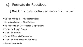 c) Formato de Reactivos
¿ Que formato de reactivos se usara en la prueba?
• Opción Múltiple ( Multicotomicas)
• Falso Verdadero ( Dicotómicas)
• De Acuerdo-en Desacuerdo ( Tipo Likert)
• Escala de Rango Orden
• Escala de Puntos
• Escala Diferencial Semantica
• Escala de Comparación por Pares.
• Respuesta Abierta
 