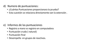 d) Numero de puntuaciones:
• ¿Cuántas Puntuaciones proporcionara la prueba?
• Esta cuestión se relaciona directamente con la extensión .
e) Informes de las puntuaciones
• Registro a mano vs registro en computadora
• Puntuación cruda ( natural)
• Puntuación final
• Desempeño en grupos de reactivos.
 