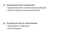 f) Capacitación para la aplicación
• Capacitación breve vs entrenamiento profesional
• ¿Cómo se ofrecería este entrenamiento?
g) Investigación de los antecedentes
• Marco teórico / Referencial.
• Juicio de experto.
 