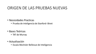 ORIGEN DE LAS PRUEBAS NUEVAS
• Necesidades Practicas
• Prueba de inteligencia de Stanford- Binet
• Bases Teóricas
• TAT de Murray
• Actualización
• Escala Wechsler Bellevue de Inteligencia
 
