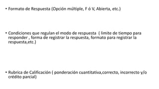 • Formato de Respuesta (Opción múltiple, F ó V, Abierta, etc.)
• Condiciones que regulan el modo de respuesta ( limite de tiempo para
responder , forma de registrar la respuesta, formato para registrar la
respuesta,etc.)
• Rubrica de Calificación ( ponderación cuantitativa,correcto, incorrecto y/o
crédito parcial)
 