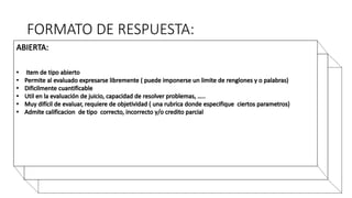 FORMATO DE RESPUESTA:
• FALSO VERDADERO
• De tipo cerrado.
• Mutuamente excluyentes.
• El evaluado elige entre dos polaridades opuestas.
• Altamente cuantificable.
• Permite hacer inferencias de los datos obtenidos acerca de la población.
• Solo admite calificación correcto y/o incorrecto.
 