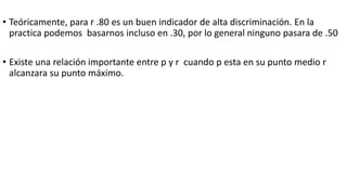 • Teóricamente, para r .80 es un buen indicador de alta discriminación. En la
practica podemos basarnos incluso en .30, por lo general ninguno pasara de .50
• Existe una relación importante entre p y r cuando p esta en su punto medio r
alcanzara su punto máximo.
 