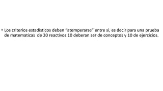 • Los criterios estadisticos deben “atemperarse” entre si, es decir para una prueba
de matematicas de 20 reactivos 10 deberan ser de conceptos y 10 de ejercicios.
 
