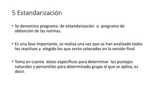 5 Estandarización
• Se denomina programa de estandarización o programa de
obtención de las normas.
• Es una fase importante, se realiza una vez que se han analizado todos
los reactivos y elegido los que serán colocados en la versión final
• Toma en cuenta datos específicos para determinar los puntajes
naturales y percentiles para determinado grupo al que se aplico, es
decir.
 