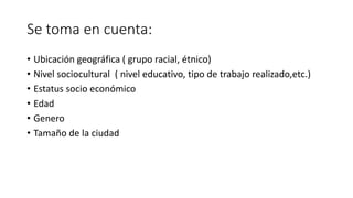 Se toma en cuenta:
• Ubicación geográfica ( grupo racial, étnico)
• Nivel sociocultural ( nivel educativo, tipo de trabajo realizado,etc.)
• Estatus socio económico
• Edad
• Genero
• Tamaño de la ciudad
 