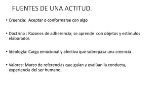 FUENTES DE UNA ACTITUD.
• Creencia: Aceptar o conformarse con algo
• Doctrina : Razones de adherencia; se aprende con objetos y estímulos
elaborados
• Ideología: Carga emocional y afectiva que sobrepasa una creencia
• Valores: Marco de referencias que guían y evalúan la conducta,
experiencia del ser humano.
 