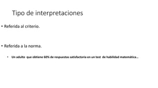 Tipo de interpretaciones
• Referida al criterio.
• Referida a la norma.
• Un adulto que obtiene 60% de respuestas satisfactoria en un test de habilidad matemática…
 