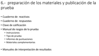 6.- preparación de los materiales y publicación de la
prueba
• Cuaderno de reactivos
• Cuaderno de respuestas
• Clave de calificación
• Manual de rasgos de la prueba
• Instrucciones
• Tipo de prueba
• Informes de puntuaciones
• Materiales complementarios
• Manuales de interpretación de resultados
 