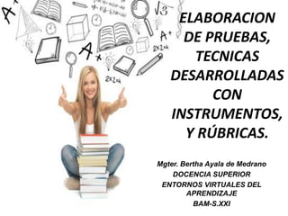 ELABORACION
DE PRUEBAS,
TECNICAS
DESARROLLADAS
CON
INSTRUMENTOS,
Y RÚBRICAS.
Mgter. Bertha Ayala de Medrano
DOCENCIA SUPERIOR
ENTORNOS VIRTUALES DEL
APRENDIZAJE
BAM-S.XXI
 