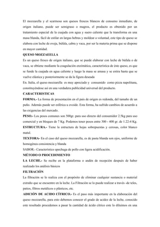 El mozzarella y el scarmosa son quesos frescos blancos de consumo inmediato, de
origen italiano, puede ser semigraso o magros, el producto es obtenido por un
tratamiento especial de la cuajada con agua y suero caliente que la transforma en una
masa blanda, fácil de estilar en largas hebras y moldear a voluntad, este tipo de queso se
elabora con leche de oveja, búfala, cabra y vaca, por ser la materia prima que se dispone
en mayor cantidad.
QUESO MOZZAEELLA
Es un queso fresco de origen italiano, que se puede elaborar con leche de búfala o de
vaca, se obtiene mediante la coagulación enzimática, característica de éste queso, es que
se funde la cuajada en agua caliente y luego la masa se amasa y se estira hasta que se
vuelve elástica y posteriormente se da la figura deseada
En. Italia, el queso mozzarella es muy apreciado y consumido como pizza napolitana,
constituyéndose así en una verdadera publicidad universal del producto.
CARACTERISTICAS
FORMA.- La forma de presentación en el país de origen es redonda, del tamaño de un
puño. Además puede ser esférica u ovoide. Esta forma, ha sufrido cambios de acuerdo a
las exigencias del mercado.
PESO.- Los pesos comunes son 500gr. para uso directo del consumidor 2.5kg para uso
comercial y en bloques de 7 Kg. Podemos tener pesos entre 300 - 400 gr. de 1.22-4 Kg.
ESTRUCTURA.- Tiene la estructura de hojas sobrepuestas y cerosas, color blanco
matul.
TEXTORA- En el caso del queso mozzarella, es de pasta blanda son ojos, uniforme de
homogénea consistencia y blanda
SABOR.- Característico apechuga de pollo con ligera acidificación.
MÉTODO O PROCEDIMIENTO
LA LECHE.- Se recibe en la plataforma o andén de recepción después de haber
realizado los análisis básicos
FILTRACIÓN
La filtración se lo realiza con el propósito de eliminar cualquier sustancia o material
extraño que se encuentre en la leche. La Filtración se lo puede realizar a través -de teles,
patios, filtros metálicos o plásticos, etc.
ADICIÓN DE ACIDO CÍTRICO.- Es el paso más importante en la elaboración del
queso mozzarella, para esto debemos conocer el grado de acidez de la leche, conocido
este resultado procedemos a pasar la cantidad de ácido cítrico este lo diluimos en una
 