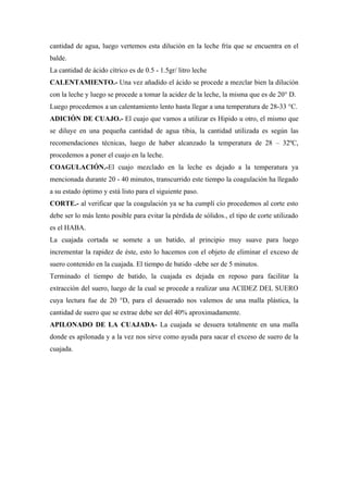 cantidad de agua, luego vertemos esta dilución en la leche fría que se encuentra en el
balde.
La cantidad de ácido cítrico es de 0.5 - 1.5gr/ litro leche
CALENTAMIENTO.- Una vez añadido el ácido se procede a mezclar bien la dilución
con la leche y luego se procede a tomar la acidez de la leche, la misma que es de 20° D.
Luego procedemos a un calentamiento lento hasta llegar a una temperatura de 28-33 °C.
ADICIÓN DE CUAJO.- El cuajo que vamos a utilizar es Hipido u otro, el mismo que
se diluye en una pequeña cantidad de agua tibia, la cantidad utilizada es según las
recomendaciones técnicas, luego de haber alcanzado la temperatura de 28 – 32ºC,
procedemos a poner el cuajo en la leche.
COAGULACIÓN.-El cuajo mezclado en la leche es dejado a la temperatura ya
mencionada durante 20 - 40 minutos, transcurrido este tiempo la coagulación ha llegado
a su estado óptimo y está listo para el siguiente paso.
CORTE.- al verificar que la coagulación ya se ha cumplí cío procedemos al corte esto
debe ser lo más lento posible para evitar la pérdida de sólidos., el tipo de corte utilizado
es el HABA.
La cuajada cortada se somete a un batido, al principio muy suave para luego
incrementar la rapidez de éste, esto lo hacemos con el objeto de eliminar el exceso de
suero contenido en la cuajada. El tiempo de batido -debe ser de 5 minutos.
Terminado el tiempo de batido, la cuajada es dejada en reposo para facilitar la
extracción del suero, luego de la cual se procede a realizar una ACIDEZ DEL SUERO
cuya lectura fue de 20 °D, para el desuerado nos valemos de una malla plástica, la
cantidad de suero que se extrae debe ser del 40% aproximadamente.
APILONADO DE LA CUAJADA- La cuajada se desuera totalmente en una malla
donde es apilonada y a la vez nos sirve como ayuda para sacar el exceso de suero de la
cuajada.
 