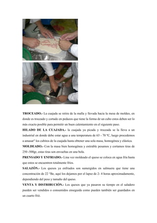 TROCEADO.- La cuajada se retira de la malla y llevada hacia la mesa de moldeo, en
donde es troceado y cortado en pedazos que tiene la forma de un cubo estos deben ser lo
más exacto posible para permitir un buen calentamiento en el siguiente paso.
HILADO DE LA CUAJADA.- la cuajada ya picada y troceada se la lleva a un
industrial en donde debe estar agua a una temperatura de 63 - 70 ºC, luego procedemos
a amasar" los cubitos de la cuajada hasta obtener una sola masa, homogénea y elástica.
MOLDEADO.- Con la masa bien homogénea y estirable pesamos y cortamos tiras de
250 -500gr, estas tiras son envueltas en una bola.
PRENSADO Y ENFRIADO.- Lina vez moldeado el queso se coloca en agua fría hasta
que estos se encuentren totalmente fríos.
SALAZÓN.- Los quesos ya enfriados son sumergidos en salmuera que tiene una
concentración de 22 °Be, aquí los dejamos por el lapso de 2- 4 horas aproximadamente,
dependiendo del peso y tamaño del queso.
VENTA Y DISTRIBUCIÓN.- Los quesos que ya pasaron su tiempo en el saladero
pueden ser vendidos o consumidos enseguida como pueden también ser guardados en
un cuarto frió.
 