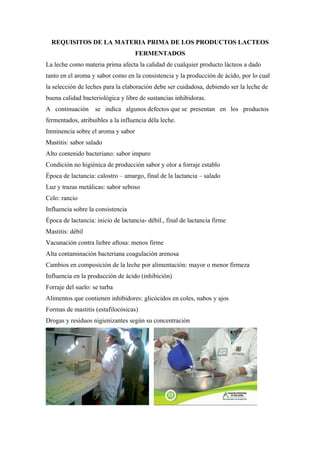 REQUISITOS DE LA MATERIA PRIMA DE LOS PRODUCTOS LACTEOS
                                    FERMENTADOS
La leche como materia prima afecta la calidad de cualquier producto lácteos a dado
tanto en el aroma y sabor como en la consistencia y la producción de ácido, por lo cual
la selección de leches para la elaboración debe ser cuidadosa, debiendo ser la leche de
buena calidad bacteriológica y libre de sustancias inhibidoras.
A continuación     se indica algunos defectos que se presentan en los productos
fermentados, atribuibles a la influencia déla leche.
Inminencia sobre el aroma y sabor
Mastitis: sabor salado
Alto contenido bacteriano: sabor impuro
Condición no higiénica de producción sabor y olor a forraje establo
Época de lactancia: calostro – amargo, final de la lactancia – salado
Luz y trazas metálicas: sabor seboso
Celo: rancio
Influencia sobre la consistencia
Época de lactancia: inicio de lactancia- débil., final de lactancia firme
Mastitis: débil
Vacunación contra liebre aftosa: menos firme
Alta contaminación bacteriana coagulación arenosa
Cambios en composición de la leche por alimentación: mayor o menor firmeza
Influencia en la producción de ácido (inhibición)
Forraje del suelo: se turba
Alimentos que contienen inhibidores: glicócidos en coles, nabos y ajos
Formas de mastitis (estafilocósicas)
Drogas y residuos nigienizantes según su concentración
 