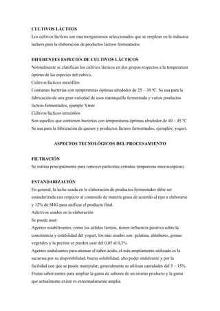 CULTIVOS LÁCTEOS
Los cultivos lácticos son macroorganismos seleccionados que se emplean en la industria
lechera para la elaboración de productos lácteos fermentados.


DIFERENTES ESPECIES DE CULTIVOS LÁCTICOS
Normalmente se clasifican los cultivos lácticos en dos grupos respectos a la temperatura
óptima de las especies del cultivo.
Cultivos lácticos mesófilos
Contienen bacterias con temperaturas óptimas alrededor de 25 – 30 ºC. Se usa para la
fabricación de una gran variedad de usos mantequilla fermentada y varios productos
lácteos fermentados, ejemplo Yrner
Cultivos lácticos termótilos
Son aquellos que contienen bacterias con temperaturas óptimas alrededor de 40 – 45 ºC
Se usa para la fabricación de quesos y productos lácteos fermentados, ejemplos; yogurt.


             ASPECTOS TECNOLÓGICOS DEL PROCESAMIENTO


FILTRACIÓN
Se realiza principalmente para remover partículas extrañas (impurezas microscópicas)


ESTANDARIZACIÓN
En general, la leche usada en la elaboración de productos fermentados debe ser
estandarizada con respecto al contenido de materia grasa de acuerdo al tipo a elaborarse
y 12% de SHG para unificar el producto final.
Adictivos usados en la elaboración
Se puede usar:
Agentes estabilizantes, como los sólidos lácteos, tienen influencia positiva sobre la
consistencia y estabilidad del yogurt, los más usados son: gelatina, almíbares, gomas
vegetales y la pectina se pueden usar del 0,05 al 0,3%
Agentes endulzantes para atenuar el sabor ácido, el más ampliamente utilizado es la
sacarosa por su disponibilidad, buena solubilidad, alto poder endulzante y por la
facilidad con que se puede manipular; generalmente se utilizan cantidades del 5 – 15%.
Frutas saborizantes para ampliar la gama de sabores de un mismo producto y la gama
que actualmente existe es extremadamente amplia.
 