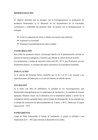 HOMOGENIZACIÓN


El objetivo principal que se persigue con la homogenización en producción de
productos fermentados es la obtención de un mejoramiento de la viscosidad,
consistencia y estabilidad del producto final, en general con la homogenización se
consigue.


    Evitar la separación de crema y obtener una mezcla mas uniforme.
    Aumentar la viscosidad.
    Disminuir la posibilidad de dar sabor oxidado


PASTEURIZACIÓN
Para todos los productos lácteos, el principal objetivo de la pasteurización consiste en
destruir las bacterias patógenas y bacterias que afectan la conservación de la leche.
Las temperaturas y tiempo de retención varían entre 80 – 95º C por 30 minutos con este
tratamiento térmico, se consigue una mejor consistencia en el producto terminado.


INOCULACIÓN
Es la adición del fermento láctico termófilo que va de 2 al 3% o de acuerdo a las
especificaciones del fabricante en el caso de fomento de adición directa.


INCUBACIÓN
Si la leche está libre de inhibidores, la cantidad de los microorganismos está
determinada principalmente por la temperatura de incubación y la cantidad de inóculo
agregado. Mientras mayor sea la diferencia con la temperatura óptima y menor sea la
cantidad de inóculo agregado mayor será el tiempo de fermentación. Se ha estimado que
el tiempo de incubación de aproximadamente de 3 horas, a 40 ºC. Hasta que el yogurt
almacene 60 – 70 ªC.


ENFRIAMIENTO
Luego de haber transcurrido el tiempo de incubación, el yogurt es enfriado a una
temperatura de 8 – 10ªC para terminar el desarrollo de la acidez.
 