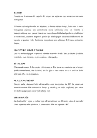 BATIDO
Consiste en la ruptura del coágulo del yogurt por agitación para conseguir una masa
homogénea.


El batido del coágulo debe ser vigoroso y durante cierto tiempo, hasta que la masa
homogénea presente una consistencia suave (cremosa), pero sin permitir la
incorporación de aire, ya que ésta atenta contra la estabilidad del producto, si el batido
es insuficiente, quedarán pequeños granos que dan al yogurt una estructura harinosa. En
especial se pueden verlas fácilmente en producto con adiciones de frutas o colorantes
fuertes.


ADICIÓN DE SABOR Y COLOR
Una vez batido el yogurt se procede a añadir las frutas, de 15 a 18% o sabores y colores
permitidos para alimentos en proporciones establecidas.


ENVASADO
El envasado es uno de los puntos críticos que se debe tomar en cuenta ya que el yogurt
puede contaminarse con facilidad, por lo que el sitio donde se va a realizar dicha
actividad debe ser desinfectado.


ALMACENAMIENTO
Siempre debe efectuarse bajo refrigeración a una temperatura de 4ºC. La cámara de
almacenamiento debe mantenerse limpia y aseada y no debe emplearse para otros
productos que puedan causar mal sabor y olor.


DISTRIBUCIÓN
La distribución y venta se realiza bajo refrigeración en los diferentes sitios de expendio
como supermercados y tiendas, la temperatura debe ser superior a 4ºC.
 