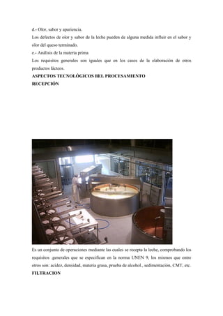 d.- Olor, sabor y apariencia.
Los defectos de olor y sabor de la leche pueden de alguna medida influir en el sabor y
olor del queso terminado.
e.- Análisis de la materia prima
Los requisitos generales son iguales que en los casos de la elaboración de otros
productos lácteos.
ASPECTOS TECNOLÓGICOS BEL PROCESAMIENTO
RECEPCIÓN




Es un conjunto de operaciones mediante las cuales se recepta la leche, comprobando los
requisitos .generales que se especifican en la norma UNEN 9, los mismos que entre
otros son: acidez, densidad, materia grasa, prueba de alcohol., sedimentación, CMT, etc.
FILTRACION
 