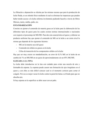 La filtración o depuración se efectúa por las mismas razones que para la producción de
leche fluida, es un método físico mediante el cual se eliminan las impurezas que pueden
haber tenido acceso a la leche enferma involuntaria pudiendo hacerlo a través de filtros
fibrosos, tamiz, mallas, paño, etc.
ESTANDARIZACIÓN
Consiste en ajustar el contenido de materia grasa en la leche para la elaboración de los
diferentes tipos de queso para los cuales existen normas internacionales o nacionales
con respecto al porcentaje de MG/MS. Para dar esta característica al queso y elaborar un
producto uniforme hay que ajustar el contenido de MG en la leche a un cierto nivel la
misma que depende de los siguientes factores:
   -   MG en la materia seca del queso
   -   Contenido de sólidos no grasos en la leche
   -   Cifras de transición de los componentes sólidos en la leche
Hay que ser muy exacto en standardización, un error de 0,1% MG en la leche da un
cambio de 1% en MG/MS en un queso de aproximadamente cíe un 45% MG/MS.
LLEGADA A LA TINA
La leche debe introducirse en la tina con cuidado para evitar una mezcla de aire y
formad6a de espuma. La espuma puede causar una formación de ojos irregulares en el
queso y con ellos es más difícil conocer cual es el momento correcto para cortar el
coágulo. Por eso es mejor vaciar la leche contra la pared de latina o al fondo para que no
absorba aire.
Si hay espuma en la superficie se debe sacar con un paño.
 