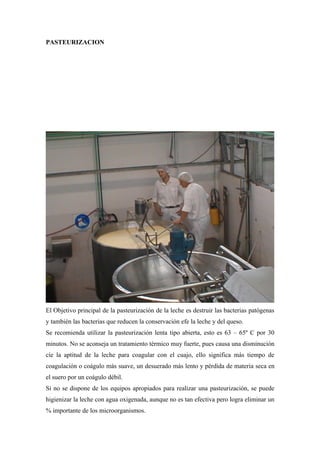 PASTEURIZACION




El Objetivo principal de la pasteurización de la leche es destruir las bacterias patógenas
y también las bacterias que reducen la conservación efe la leche y del queso.
Se recomienda utilizar la pasteurización lenta tipo abierta, esto es 63 – 65º C por 30
minutos. No se aconseja un tratamiento térmico muy fuerte, pues causa una disminución
cíe la aptitud de la leche para coagular con el cuajo, ello significa más tiempo de
coagulación o coágulo más suave, un desuerado más lento y pérdida de materia seca en
el suero por un coágulo débil.
Si no se dispone de los equipos apropiados para realizar una pasteurización, se puede
higienizar la leche con agua oxigenada, aunque no es tan efectiva pero logra eliminar un
% importante de los microorganismos.
 