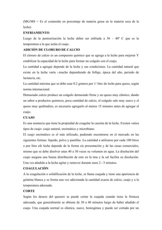 (MG/MS = Es el contenido en porcentaje de materia grasa en la materia seca de la
leche)
ENFRIAMIENTO
Luego de la pasteurización la leche deber ser enfriada a 38 – 40º C que es la
temperatura a la que actúa el cuajo.
ADICIÓN DE CLORURO DE CALCIO
El cloruro de calcio es un compuesto químico que se agrega a la leche para mejorar Y
estabilizar la capacidad de la leche para formar un coágulo con el cuajo.
La cantidad a agregar depende de la leche y sus condiciones. La cantidad natural que
existe en la leche varía -.mucho dependiendo de follaje, época del año, periodo de
lactancia, etc.
La cantidad máxima que se debe usar 0.2 gramos por 1/ litro de leche para queso, según
norma internacional.
Demasiado calcio produce un coágulo demasiado firme y un queso muy elástico, dando
un sabor a productos químicos, poca cantidad de calcio, el coágulo sale muy suave y el
queso muy quebradizo, es necesario agregarlo al menos 15 minutos antes de agregar el
cuajo.
CUAJO
Es una sustancia que tiene la propiedad de coagular la caseína de la leche. Existen vatios
tipos de cuajo: cuajo natural, enzimático y microbiano.
El cuajo enzimático es el más utilizado, pudiendo encontrarse en el mercado en las
siguientes formas: líquido, polvo y pastillas. La cantidad a utilizarse por cada 100 litros
o por litro efe leche depende de la forma cíe presentación y de las casas comerciales,
mismo que se debe disolver unas 40 a 50 veces su volumen en agua. La disolución del
cuajo asegura una buena distribución de este en la tina y la sal facilita su disolución.
Una ves añadido a la leche agitar y remover durante unos 2 - 5 minutos.
COAGULACIÓN
A la coagulación o solidificación de la leche, se llama cuajada y tiene una apariencia de
gelatina blanca y se forma una vez adicionada la cantidad exacta de calcio, cuajo y a la
temperatura adecuada.
CORTE
Según los deseos del quesero se puede cortar la cuajada cuando tiene la firmeza
adecuada, que generalmente se obtiene de 30 a 40 minutos luego de haber añadido el
cuajo. Una cuajada normal es elástica, suave, homogénea y puede ser cortada por un
 