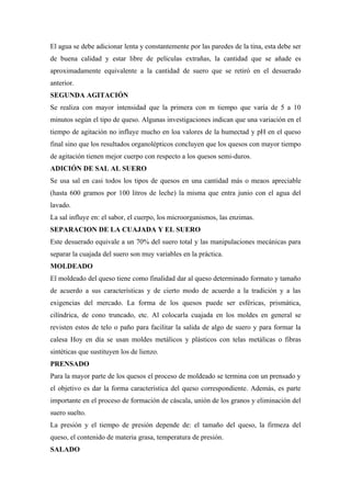 El agua se debe adicionar lenta y constantemente por las paredes de la tina, esta debe ser
de buena calidad y estar libre de películas extrañas, la cantidad que se añade es
aproximadamente equivalente a la cantidad de suero que se retiró en el desuerado
anterior.
SEGUNDA AGITACIÓN
Se realiza con mayor intensidad que la primera con m tiempo que varía de 5 a 10
minutos según el tipo de queso. Algunas investigaciones indican que una variación en el
tiempo de agitación no influye mucho en loa valores de la humectad y pH en el queso
final sino que los resultados organolépticos concluyen que los quesos con mayor tiempo
de agitación tienen mejor cuerpo con respecto a los quesos semi-duros.
ADICIÓN DE SAL AL SUERO
Se usa sal en casi todos los tipos de quesos en una cantidad más o meaos apreciable
(hasta 600 gramos por 100 litros de leche) la misma que entra junio con el agua del
lavado.
La sal influye en: el sabor, el cuerpo, los microorganismos, las enzimas.
SEPARACION DE LA CUAJADA Y EL SUERO
Este desuerado equivale a un 70% del suero total y las manipulaciones mecánicas para
separar la cuajada del suero son muy variables en la práctica.
MOLDEADO
El moldeado del queso tiene como finalidad dar al queso determinado formato y tamaño
de acuerdo a sus características y de cierto modo de acuerdo a la tradición y a las
exigencias del mercado. La forma de los quesos puede ser esféricas, prismática,
cilíndrica, de cono truncado, etc. Al colocarla cuajada en los moldes en general se
revisten estos de telo o paño para facilitar la salida de algo de suero y para formar la
calesa Hoy en día se usan moldes metálicos y plásticos con telas metálicas o fibras
sintéticas que sustituyen los de lienzo.
PRENSADO
Para la mayor parte de los quesos el proceso de moldeado se termina con un prensado y
el objetivo es dar la forma característica del queso correspondiente. Además, es parte
importante en el proceso de formación de cáscala, unión de los granos y eliminación del
suero suelto.
La presión y el tiempo de presión depende de: el tamaño del queso, la firmeza del
queso, el contenido de materia grasa, temperatura de presión.
SALADO
 