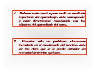 1. E
laborar cada reactivo para m
edir un resultado
im
portante del aprendizaje, debe corresponder
y estar directam
ente relacionado con los
objetivos del aprendizaje del curso.

2.

P
resentar sólo un problem
a, claram
ente
form
ulado en el encabezado del reactivo, debe
ser tan claro que se le pueda entender sin
necesidad de leer las opciones.

 