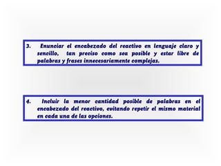 3.

Enunciar el encabezado del reactivo en lenguaje claro y
sencillo, tan preciso como sea posible y estar libre de
palabras y frases innecesariamente complejas.

4.

Incluir la menor cantidad posible de palabras en el
encabezado del reactivo, evitando repetir el mismo material
en cada una de las opciones.

 