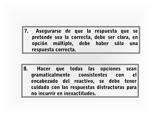 7.

Asegurarse de que la respuesta que se
pretende sea la correcta, debe ser clara, en
opción múltiple, debe haber sólo una
respuesta correcta.

8.

Hacer que todas las opciones sean
gramaticalmente
consistentes
con
el
encabezado del reactivo, se debe tener
cuidado con las respuestas distractoras para
no incurrir en inexactitudes.

 