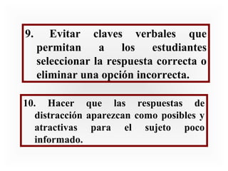 9.

Evitar claves verbales que
permitan
a
los
estudiantes
seleccionar la respuesta correcta o
eliminar una opción incorrecta.

10. Hacer que las respuestas de
distracción aparezcan como posibles y
atractivas para el sujeto poco
informado.

 