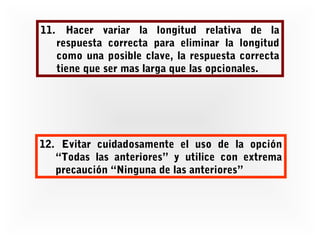 11. Hacer variar la longitud relativa de la
respuesta correcta para eliminar la longitud
como una posible clave, la respuesta correcta
tiene que ser mas larga que las opcionales.

12. Evitar cuidadosamente el uso de la opción
“Todas las anteriores” y utilice con extrema
precaución “Ninguna de las anteriores”

 
