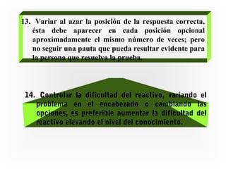 13. Variar al azar la posición de la respuesta correcta,
ésta debe aparecer en cada posición opcional
aproximadamente el mismo número de veces; pero
no seguir una pauta que pueda resultar evidente para
la persona que resuelva la prueba.

14. Controlar la dificultad del reactivo, variando el
problema en el encabezado o cambiando las
opciones, es preferible aumentar la dificultad del
reactivo elevando el nivel del conocimiento.

 