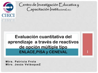 I
M t ra . Pat r i c i a Fro l a
M t ro. J e s ú s Ve l á s q u e Z
Centro de Investigación Educativa y
Capacitación Institucional, s.c.
Evaluación cuantitativa del
aprendizaje a través de reactivos
de opción múltiple tipo
ENLACE,PISA y CENEVAL
 