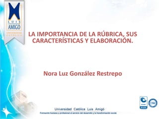 LA IMPORTANCIA DE LA RÚBRICA, SUS
CARACTERÍSTICAS Y ELABORACIÓN.
Nora Luz González Restrepo
 