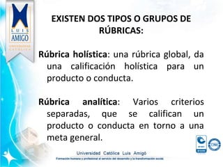 EXISTEN DOS TIPOS O GRUPOS DE
RÚBRICAS:
Rúbrica holística: una rúbrica global, da
una calificación holística para un
producto o conducta.
Rúbrica analítica: Varios criterios
separadas, que se califican un
producto o conducta en torno a una
meta general.
 