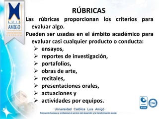 RÚBRICAS
Las rúbricas proporcionan los criterios para
evaluar algo.
Pueden ser usadas en el ámbito académico para
evaluar casi cualquier producto o conducta:
 ensayos,
 reportes de investigación,
 portafolios,
 obras de arte,
 recitales,
 presentaciones orales,
 actuaciones y
 actividades por equipos.
 