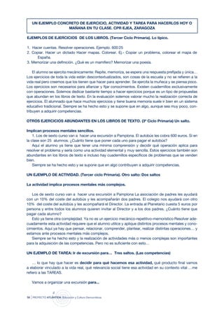 UN EJEMPLO CONCRETO DE EJERCICIO, ACTIVIDAD Y TAREA PARA HACERLOS HOY O
                    MAÑANA EN TU CLASE. CPR EJEA, ZARAGOZA

EJEMPLOS DE EJERCICIOS DE LOS LIBROS. (Tercer Ciclo Primaria). Lo típico.

1. Hacer cuentas. Resolver operaciones. Ejemplo. 600:25
2. Copiar. Hacer un dictado Hacer mapas. Colorear. Ej.- Copiar un problema, colorear el mapa de
      España.
3. Memorizar una definición. ¿Qué es un mamífero? Memorizar una poesía.

    El alumno se ejercita mecánicamente: Repite, memoriza, se espera una respuesta prefijada y única…
Los ejercicios de toda la vida están descontextualizados, son cosas de la escuela y no se refieren a la
vida real pero creemos que los tienen que hacer para aprender. Se ejercita la muñeca y se piensa poco.
Los ejercicios son necesarios para afianzar y fijar conocimientos. Existen cuadernillos exclusivamente
con operaciones. Solemos dedicar bastante tiempo a hacer ejercicios porque es un tipo de propuestas
que abundan en los libros de texto. En la evaluación solemos valorar mucho la realización correcta de
ejercicios. El alumnado que hace muchos ejercicios y tiene buena memoria suele ir bien en un sistema
educativo tradicional. Siempre se ha hecho esto y se supone que en algo, aunque sea muy poco, con-
tribuyen a adquirir competencias.

OTROS EJERCICIOS ABUNDANTES EN LOS LIBROS DE TEXTO. (3ª Ciclo Primaria) Un salto.

Implican procesos mentales sencillos.
    1. Los de sexto curso van a hacer una excursión a Pamplona. El autobús les cobra 600 euros. Si en
la clase son 25 alumnos. ¿Cuánto tiene que poner cada uno para pagar el autobús?
    Aquí el alumno ya tiene que tener una mínima comprensión y decidir qué operación aplica para
resolver el problema y sería como una actividad elemental y muy sencilla. Estos ejercicios también son
abundantes en los libros de texto e incluso hay cuadernillos específicos de problemas que se venden
bien.
    Siempre se ha hecho esto y se supone que en algo contribuyen a adquirir competencias.

UN EJEMPLO DE ACTIVIDAD. (Tercer ciclo Primaria). Otro salto: Dos saltos

La actividad implica procesos mentales más complejos.

   Los de sexto curso van a hacer una excursión a Pamplona La asociación de padres les ayudará
con un 10% del coste del autobús y les acompañarán dos padres. El colegio nos ayudará con otro
10% del coste del autobús y les acompañará el Director. La entrada al Planetario cuesta 5 euros por
persona y entre todos los alumnos quieren invitar al Director y a los dos padres. ¿Cuánto tiene que
pagar cada alumno?
   Esto ya tiene otra complejidad. Ya no es un ejercicio mecánico-repetitivo-memorístico Resolver ade-
cuadamente esta actividad requiere que el alumno utilice y aplique distintos procesos mentales y cono-
cimientos. Aquí ya hay que pensar, relacionar, comprender, plantear, realizar distintas operaciones… y
estamos ante procesos mentales más complejos.
   Siempre se ha hecho esto y la realización de actividades más o menos complejas son importantes
para la adquisición de las competencias. Pero no es suficiente con esto…

UN EJEMPLO DE TAREA: Ir de excursión para… Tres saltos. (Las competencias)

    … lo que hay que hacer es decidir para qué hacemos esa actividad, qué producto final vamos
a elaborar vinculado a la vida real, qué relevancia social tiene esa actividad en su contexto vital …me
refiero a las TAREAS.

     Vamos a organizar una excursión para...


58   | proyecto atlántida   educación y cultura democráticas
 