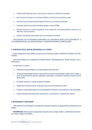 ➢     Presente dificultad para ser un reto pero sin suponer un obstáculo insalvable.

     ➢     Sea funcional, situada en un contexto definido e inserto en una práctica social.

     ➢     Presente las actividades secuenciadas conforme a su creciente dificultad.

     ➢     Incorpore distintos procesos mentales ligados a varias CCBB.

     ➢     Permita al alumno un control progresivo en su resolución, una autoevaluación continua y, en
           definitiva, más autonomía.

     ➢     Señale los aspectos para evaluar que más interesan al profesor.

   SECUENCIAR LAS ACTIVIDADES CONFORME A SU CRECIENTE DIFICULTAD CONTRIBUYE A
LA ELABORACIÓN DE LAS ADAPTACIONES Y DIVERSIFICACIONES CURRICULARES.




3. CONTEXTO EN EL QUE SE DESARROLLA LA TAREA

   Para la adquisición de las CCBB, es esencial que los alumnos realicen TAREAS EN TODOS LOS CON-
TExTOS.

    Aquí hemos optado por la clasificación de Brofennbrener: individual/personal, familiar, escolar y comu-
nitario/social.

     En todo caso, no olvides:

     ➢     Relacionar los aprendizajes con la vida cotidiana de los alumnos.

     ➢     Vincular los aprendizajes al entorno de los alumnos, tanto al social (familia, amigos, barrio, pueblo...)
           como al natural (entorno próximo, población, comunidad...) y al entorno cultural en el que el niño se
           desenvuelve.

     ➢     No utilizar siempre el contexto escolar en las tareas.

     ➢     Integrar las cosas de la vida en la escuela y las cosas de la escuela en la vida.

     ➢     Cuando no sea posible realizar una contextualización real hacer una simulación lo más real posible.

     ➢     Partir de situaciones-problema que proponemos a los alumnos o proponen ello mismos.




4. MATERIALES Y RECURSOS

    ( Nos referimos a los materiales, a la organización espacio-temporal, los agrupamientos, las dinámicas de
trabajo )

   MATERIALES: distintos tipos de preguntas- respuesta única, a elegir, abierta-, variedad de tipos de tex-
tos, mapas, medios informáticos,…




52   | proyecto atlántida   educación y cultura democráticas
 