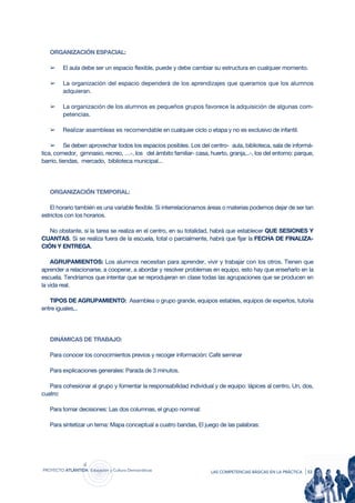 ORGANIZACIÓN ESPACIAL:

   ➢     El aula debe ser un espacio flexible, puede y debe cambiar su estructura en cualquier momento.

   ➢     La organización del espacio dependerá de los aprendizajes que queramos que los alumnos
         adquieran.

   ➢     La organización de los alumnos es pequeños grupos favorece la adquisición de algunas com-
         petencias.

   ➢     Realizar asambleas es recomendable en cualquier ciclo o etapa y no es exclusivo de infantil.

    ➢ Se deben aprovechar todos los espacios posibles. Los del centro- aula, biblioteca, sala de informá-
tica, comedor, gimnasio, recreo, …-, los del ámbito familiar- casa, huerto, granja,..-, los del entorno: parque,
barrio, tiendas, mercado, biblioteca municipal...




   ORGANIZACIÓN TEMPORAL:

    El horario también es una variable flexible. Si interrelacionamos áreas o materias podemos dejar de ser tan
estrictos con los horarios.

   No obstante, si la tarea se realiza en el centro, en su totalidad, habrá que establecer QUE SESIONES Y
CUANTAS. Si se realiza fuera de la escuela, total o parcialmente, habrá que fijar la FECHA DE FINALIZA-
CIÓN Y ENTREGA.

    AGRUPAMIENTOS: Los alumnos necesitan para aprender, vivir y trabajar con los otros. Tienen que
aprender a relacionarse, a cooperar, a abordar y resolver problemas en equipo, esto hay que enseñarlo en la
escuela. Tendríamos que intentar que se reprodujeran en clase todas las agrupaciones que se producen en
la vida real.

   TIPOS DE AGRUPAMIENTO: Asamblea o grupo grande, equipos estables, equipos de expertos, tutoría
entre iguales,..




   DINÁMICAS DE TRABAJO:

   Para conocer los conocimientos previos y recoger información: Café seminar

   Para explicaciones generales: Parada de 3 minutos.

   Para cohesionar al grupo y fomentar la responsabilidad individual y de equipo: lápices al centro, Un, dos,
cuatro:

   Para tomar decisiones: Las dos columnas, el grupo nominal:

   Para sintetizar un tema: Mapa conceptual a cuatro bandas, El juego de las palabras:




proyecto atlántida educación y cultura democráticas                  las competencias básicas en la práctica   | 53
 