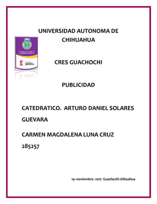 UNIVERSIDAD AUTONOMA DE
CHIHUAHUA
CRES GUACHOCHI
PUBLICIDAD
CATEDRATICO. ARTURO DANIEL SOLARES
GUEVARA
CARMEN MAGDALENA LUNA CRUZ
285257
19–noviembre -2017 Guachochi chihuahua
 