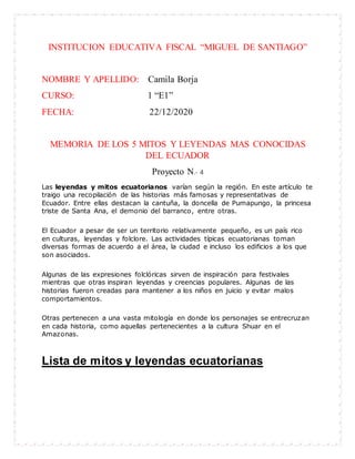 INSTITUCION EDUCATIVA FISCAL “MIGUEL DE SANTIAGO”
NOMBRE Y APELLIDO: Camila Borja
CURSO: 1 “E1”
FECHA: 22/12/2020
MEMORIA DE LOS 5 MITOS Y LEYENDAS MAS CONOCIDAS
DEL ECUADOR
Proyecto N.- 4
Las leyendas y mitos ecuatorianos varían según la región. En este artículo te
traigo una recopilación de las historias más famosas y representativas de
Ecuador. Entre ellas destacan la cantuña, la doncella de Pumapungo, la princesa
triste de Santa Ana, el demonio del barranco, entre otras.
El Ecuador a pesar de ser un territorio relativamente pequeño, es un país rico
en culturas, leyendas y folclore. Las actividades típicas ecuatorianas toman
diversas formas de acuerdo a el área, la ciudad e incluso los edificios a los que
son asociados.
Algunas de las expresiones folclóricas sirven de inspiración para festivales
mientras que otras inspiran leyendas y creencias populares. Algunas de las
historias fueron creadas para mantener a los niños en juicio y evitar malos
comportamientos.
Otras pertenecen a una vasta mitología en donde los personajes se entrecruzan
en cada historia, como aquellas pertenecientes a la cultura Shuar en el
Amazonas.
Lista de mitos y leyendas ecuatorianas
 