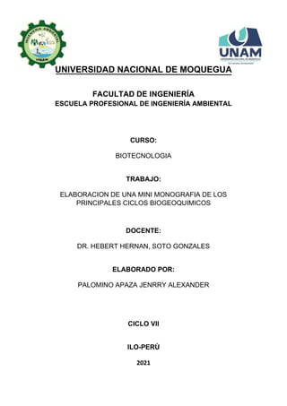 UNIVERSIDAD NACIONAL DE MOQUEGUA
FACULTAD DE INGENIERÍA
ESCUELA PROFESIONAL DE INGENIERÍA AMBIENTAL
CURSO:
BIOTECNOLOGIA
TRABAJO:
ELABORACION DE UNA MINI MONOGRAFIA DE LOS
PRINCIPALES CICLOS BIOGEOQUIMICOS
DOCENTE:
DR. HEBERT HERNAN, SOTO GONZALES
ELABORADO POR:
PALOMINO APAZA JENRRY ALEXANDER
CICLO VII
ILO-PERÚ
2021
 