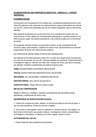 ELABORACION DE UNA PROPUESTA DIDACTICA  - MODULO 3 – OPCION INDIVIDUAL.<br />FUDAMENTACION: <br />Continuando con lo propuesto en el modulo dos. La presente propuesta busca en los niños del segundo nivel, potenciar sus observaciones y lograr sistematizar las mismas con las XO, usando las actividades que ya han estado trabajando, para el área de las ciencias.<br />Más adelante se pensará en su producto final. En la actividad del módulo dos, los niños hicieron un libro digital con la problemática planteada en nuestras playas por la falta de peces, según sus padres pescadores, y las noticias locales por la mortandad de peces. <br />Es auspicioso retomar el tema, encauzando el mismo, en las características del “ecotono” playa  para estudiar y clasificar los seres vivos. Aprovechando el contenido programático de tercer año sobre biomas costeros.<br />Las interacciones estarán dadas al final de las investigaciones.<br />Se realizará como tarea especial a cada niño, la visita de la playa que le corresponde a la zona de la escuela, con sus XO, cámaras digitales y/o celulares. Posteriormente la investigación según la  elección de cada niño o equipo de niños, que será a voluntad, por afinidad, amistad o posibilidades de realizar la tarea juntos.<br />TEMA: ECOSISTEMAS COSTEROS URUGUAYOS<br />TITULO: DETECTIVES DE NUESTRA PLAYA, EN ACCIÓN…<br />RECURSOS: XO, CELULARES, CAMARAS DIGITALES<br />DESTINATARIOS: 3era. Año B. Escuela Nro.3<br />CONTEXTO REAL: Playa Park de nuestra ciudad<br />METAS DE COMPRENSIÓN: <br />Objetivo: Observar, investigar y describir características del ecosistema playa, estudiando y clasificando los seres vivos.<br />DESEMPEÑOS DE INVESTIGACIÓN GUIADA:<br />1.- Cada niño o equipo de niños, elegirá, un animal que habite la zona de la playa, o ser vivo del ecosistema. Puede ser animal o vegetal.<br />2.- Se le hará a cada equipo o alumno, elaborar un resumen del ser vivo elegido, es decir toda la información que puedan obtener, investigando nombre, características morfológicas y fisiológicas. Si optan por el reino vegetal, harán lo mismo.<br />ACTIVIDADES DE LAS XO:<br />1.- Sacar todas las fotos posibles del ecosistema. <br />2.- Grabar sonidos por algunos minutos, del entorno de investigación.<br />3.- Secuencia de fotos del animal elegido o vegetal<br />(Para más adelante establecer las relaciones o interacciones con otros seres vivos.<br />4.- Creación del libro digital:<br />A.- LIBRO DIGITAL CON FOTOS DEL ECOSISTEMA<br />B.- LIBRO DIGITAL CON LA GUIA DE INVESTIGACION PARA RESOLVER EN     TAREAS DOMICILIARIAS INDIVIDUALMENTE O EN EQUIPOS<br />CIERRE: Proyecciones<br />Cuando cada uno complete toda esta información habrá contado no solo<br />sobre el ambiente donde vive su animal preferido, sino también sobre las relaciones<br />que establece con otros seres vivos, así como sus relaciones con el resto<br />del entorno. Es decir que habrán podido describir, nada más y nada menos,<br />el nicho ecológico del animal escogido.<br />A partir de la descripción realizada por cada uno de los alumnos se podrá<br />hacer una enciclopedia de animales de nuestra playa. Simplemente deberán juntar todas las descripciones en una carpeta. Y para que la enciclopedia sea más ilustrativa<br />pueden acompañar las descripciones con dibujos o fotos de las especies, además<br />de imágenes de los ecosistemas donde habitan.<br />-----------------------<br />Bibliografía<br />Ecosistemas costeros uruguayos (Proyecto Arenas; 2010)- libro digital<br />Programa escolar vigente<br />ANEXOS<br />LIBRO DIGITAL CON FOTOS DEL ECOSISTEMA<br />B.- LIBRO DIGITAL CON LA GUIA DE INVESTIGACION PARA RESOLVER EN     TAREAS DOMICILIARIAS INDIVIDUALMENTE O EN EQUIPOS<br />Para foro.<br />Opté por la actividad Etoys, en ellas coordino las actividades de grabar y fotos, para realizar libros digitales y tener en mi actividad individual del modulo 3; una enciclopedia de animales de nuestra playa. La potencialidades de estas actividades como herramientas investigativas y de procesos de validación de investigaciones, son muy variadas y ricas. Con ellas podremos coordinar otras actividades como navegar para extraer datos de investigación, guiados por el docente, y creaciones en equipos donde los niños puedan interactuar entre ellos, enriqueciendo conocimientos y habilidades que serán compartidas entre todos, haciendo de esta manera aprendizajes significativos.<br />Simplemente deberán juntar todas las descripciones en una carpeta. Y para que la enciclopedia sea más ilustrativa<br /> las descripciones irán acompañadas, con dibujos o fotos de las especies del ecosistema donde habitan. Debo recordar que mi nivel 3er. Año, es muy especial y realizar esta tarea llevará un proceso anual de ardua labor docente.<br />