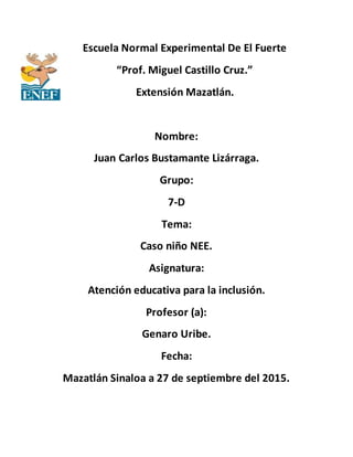 Escuela Normal Experimental De El Fuerte
“Prof. Miguel Castillo Cruz.”
Extensión Mazatlán.
Nombre:
Juan Carlos Bustamante Lizárraga.
Grupo:
7-D
Tema:
Caso niño NEE.
Asignatura:
Atención educativa para la inclusión.
Profesor (a):
Genaro Uribe.
Fecha:
Mazatlán Sinaloa a 27 de septiembre del 2015.
 