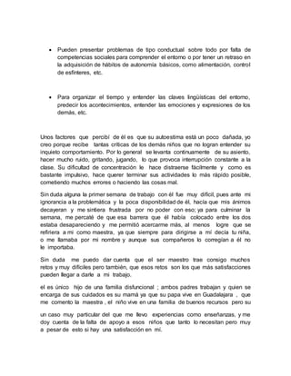  Pueden presentar problemas de tipo conductual sobre todo por falta de
competencias sociales para comprender el entorno o por tener un retraso en
la adquisición de hábitos de autonomía básicos, como alimentación, control
de esfínteres, etc.
 Para organizar el tiempo y entender las claves lingüísticas del entorno,
predecir los acontecimientos, entender las emociones y expresiones de los
demás, etc.
Unos factores que percibí de él es que su autoestima está un poco dañada, yo
creo porque recibe tantas críticas de los demás niños que no logran entender su
inquieto comportamiento. Por lo general se levanta continuamente de su asiento,
hacer mucho ruido, gritando, jugando, lo que provoca interrupción constante a la
clase. Su dificultad de concentración le hace distraerse fácilmente y como es
bastante impulsivo, hace querer terminar sus actividades lo más rápido posible,
cometiendo muchos errores o haciendo las cosas mal.
Sin duda alguna la primer semana de trabajo con él fue muy difícil, pues ante mi
ignorancia a la problemática y la poca disponibilidad de él, hacía que mis ánimos
decayeran y me sintiera frustrada por no poder con eso; ya para culminar la
semana, me percaté de que esa barrera que él había colocado entre los dos
estaba desapareciendo y me permitió acercarme más, al menos logre que se
refiriera a mi como maestra, ya que siempre para dirigirse a mí decía tu niña,
o me llamaba por mi nombre y aunque sus compañeros lo corregían a él no
le importaba.
Sin duda me puedo dar cuenta que el ser maestro trae consigo muchos
retos y muy difíciles pero también, que esos retos son los que más satisfacciones
pueden llegar a darle a mi trabajo.
el es único hijo de una familia disfuncional ; ambos padres trabajan y quien se
encarga de sus cuidados es su mamá ya que su papa vive en Guadalajara , que
me comento la maestra , el niño vive en una familia de buenos recursos pero su
un caso muy particular del que me llevo experiencias como enseñanzas, y me
doy cuenta de la falta de apoyo a esos niños que tanto lo necesitan pero muy
a pesar de esto si hay una satisfacción en mí.
 